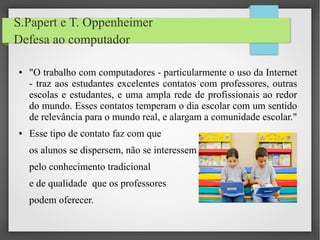 S.Papert e T. Oppenheimer
Defesa ao computador
● "O trabalho com computadores - particularmente o uso da Internet
- traz aos estudantes excelentes contatos com professores, outras
escolas e estudantes, e uma ampla rede de profissionais ao redor
do mundo. Esses contatos temperam o dia escolar com um sentido
de relevância para o mundo real, e alargam a comunidade escolar."
● Esse tipo de contato faz com que
os alunos se dispersem, não se interessem
pelo conhecimento tradicional
e de qualidade que os professores
podem oferecer.
 