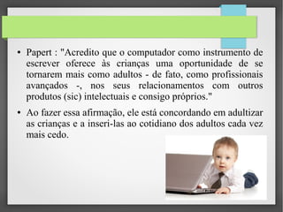 ● Papert : "Acredito que o computador como instrumento de
escrever oferece às crianças uma oportunidade de se
tornarem mais como adultos - de fato, como profissionais
avançados -, nos seus relacionamentos com outros
produtos (sic) intelectuais e consigo próprios."
● Ao fazer essa afirmação, ele está concordando em adultizar
as crianças e a inseri-las ao cotidiano dos adultos cada vez
mais cedo.
 