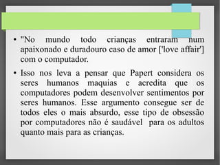 ● "No mundo todo crianças entraram num
apaixonado e duradouro caso de amor ['love affair']
com o computador.
● Isso nos leva a pensar que Papert considera os
seres humanos maquias e acredita que os
computadores podem desenvolver sentimentos por
seres humanos. Esse argumento consegue ser de
todos eles o mais absurdo, esse tipo de obsessão
por computadores não é saudável para os adultos
quanto mais para as crianças.
 