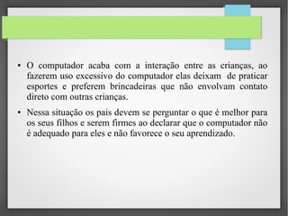 ● O computador acaba com a interação entre as crianças, ao
fazerem uso excessivo do computador elas deixam de praticar
esportes e preferem brincadeiras que não envolvam contato
direto com outras crianças.
● Nessa situação os pais devem se perguntar o que é melhor para
os seus filhos e serem firmes ao declarar que o computador não
é adequado para eles e não favorece o seu aprendizado.
 