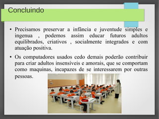 Concluindo
● Precisamos preservar a infância e juventude simples e
ingenua , podemos assim educar futuros adultos
equilibrados, criativos , socialmente integrados e com
atuação positiva.
● Os computadores usados cedo demais poderão contribuir
para criar adultos insensíveis e amorais, que se comportam
como maquinas, incapazes de se interessarem por outras
pessoas.
 