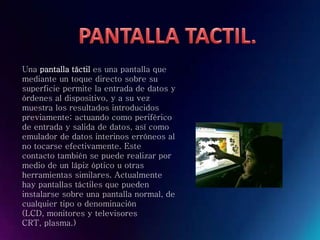 Una pantalla táctil es una pantalla que
mediante un toque directo sobre su
superficie permite la entrada de datos y
órdenes al dispositivo, y a su vez
muestra los resultados introducidos
previamente; actuando como periférico
de entrada y salida de datos, así como
emulador de datos interinos erróneos al
no tocarse efectivamente. Este
contacto también se puede realizar por
medio de un lápiz óptico u otras
herramientas similares. Actualmente
hay pantallas táctiles que pueden
instalarse sobre una pantalla normal, de
cualquier tipo o denominación
(LCD, monitores y televisores
CRT, plasma.)
 