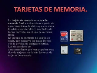 La tarjeta de memoria o tarjeta de
memoria flash es el medio o soporte de
almacenamiento de datos que conserva
los datos transferidos y guardados de
forma correcta, en el tipo de memoria
flash.
Es un tipo de memoria no volátil, es
decir, que conserva los datos incluso
con la pérdida de energía eléctrica.
Los dispositivos de
almacenamiento que leen y graban este
tipo de tarjetas, se llaman lectores de
tarjetas de memoria.
 