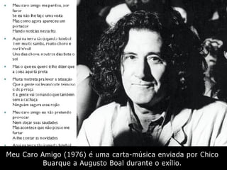 Meu Caro Amigo (1976) é uma carta-música enviada por Chico
Buarque a Augusto Boal durante o exílio.
 