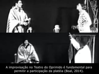 A improvisação no Teatro do Oprimido é fundamental para
permitir a participação da platéia (Boal, 2014).
 