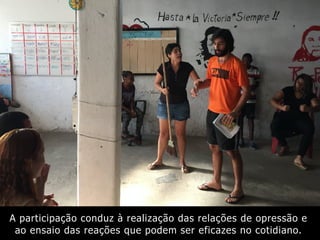A participação conduz à realização das relações de opressão e
ao ensaio das reações que podem ser eficazes no cotidiano.
 