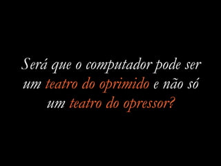 Será que o computador pode ser
um teatro do oprimido e não só
um teatro do opressor?
 