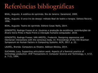 Referências bibliográficas
BOAL, Augusto. A estética do oprimido. Rio de Janeiro: Garamond, 2009.
BOAL, Augusto. O arco-íris do desejo: método Boal de teatro e terapia. Editora Record,
1996.
BOAL, Augusto. Teatro do oprimido. Editora Cosac Naify, 2014.
GONZATTO, Rodrigo Freese et al. Usuários e produção da existência: contribuições de
Álvaro Vieira Pinto e Paulo Freire à interação humano-computador. 2018.
GONZATTO, Rodrigo Freese; VAN AMSTEL, Frederick. Designing oppressive and
libertarian interactions with the conscious body. In: Proceedings of the XVI Brazilian
Symposium on Human Factors in Computing Systems. ACM, 2017. p. 22.
LAUREL, Brenda. Computers as theatre. Addison-Wesley, 2014.
SUCHMAN, Lucy. Supporting articulation work: Aspects of a feminist practice of
technology production. IFIP Transactions A: Computer Science and Technology, n. A-57,
p. 7-21, 1994.
 