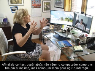 Afinal de contas, usuária(o)s não vêem o computador como um
fim em si mesmo, mas como um meio para agir e interagir.
 