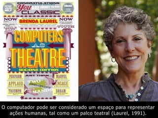 O computador pode ser considerado um espaço para representar
ações humanas, tal como um palco teatral (Laurel, 1991).
 