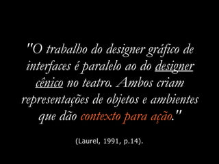 "O trabalho do designer gráfico de
interfaces é paralelo ao do designer
cênico no teatro. Ambos criam
representações de objetos e ambientes
que dão contexto para ação."
(Laurel, 1991, p.14).
 