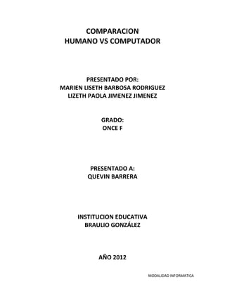COMPARACION
 HUMANO VS COMPUTADOR



        PRESENTADO POR:
MARIEN LISETH BARBOSA RODRIGUEZ
  LIZETH PAOLA JIMENEZ JIMENEZ


            GRADO:
            ONCE F




         PRESENTADO A:
        QUEVIN BARRERA




     INSTITUCION EDUCATIVA
       BRAULIO GONZÁLEZ



           AÑO 2012

                             MODALIDAD INFORMATICA
 