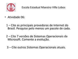 Escola Estadual Maestro Villa Lobos
• Atividade 06:
1 – Cite as principais provedoras de Internet do
Brasil. Pesquise pelo menos um pacote de cada.
2 – Cite 7 versões de Sistemas Operacionais da
Microsoft. Comente a evolução.
3 – Cite outros Sistemas Operacionais atuais.
 