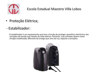 Escola Estadual Maestro Villa Lobos
• Proteção Elétrica;
- Estabilizador:
O estabilizador é um equipamento que tem a função de proteger aparelhos eletrônicos das
variações de tensão que recebe da rede elétrica. Portanto, suas tomadas devem trazer
energia estabilizada, diferente da energia que vem da rua, exposta a variações.
 