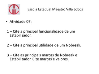 Escola Estadual Maestro Villa Lobos
• Atividade 07:
1 – Cite a principal funcionalidade de um
Estabilizador.
2 – Cite a principal utilidade de um Nobreak.
3 – Cite as principais marcas de Nobreak e
Estabilizador. Cite marcas e valores.
 