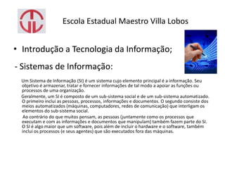 Escola Estadual Maestro Villa Lobos
• Introdução a Tecnologia da Informação;
- Sistemas de Informação:
Um Sistema de Informação (SI) é um sistema cujo elemento principal é a informação. Seu
objetivo é armazenar, tratar e fornecer informações de tal modo a apoiar as funções ou
processos de uma organização.
Geralmente, um SI é composto de um sub-sistema social e de um sub-sistema automatizado.
O primeiro inclui as pessoas, processos, informações e documentos. O segundo consiste dos
meios automatizados (máquinas, computadores, redes de comunicação) que interligam os
elementos do sub-sistema social.
Ao contrário do que muitos pensam, as pessoas (juntamente como os processos que
executam e com as informações e documentos que manipulam) também fazem parte do SI.
O SI é algo maior que um software, pois além de incluir o hardware e o software, também
inclui os processos (e seus agentes) que são executados fora das máquinas.
 