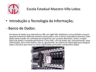 Escola Estadual Maestro Villa Lobos
• Introdução a Tecnologia da Informação;
- Banco de Dados:
Um banco de dados (sua abreviatura é BD, em inglês DB, database) é uma entidade na qual é
possível armazenar dados de maneira estruturada e com a menor redundância possível. Estes
dados devem poder ser utilizadas por programas, por usuários diferentes. Assim, a noção
básica de dados é acoplada geralmente a uma rede, a fim de poder pôr, conjuntamente, estas
informações, daí o nome banco. Fala-se, geralmente, de sistema de informação para designar
toda a estrutura que reúne os meios organizados para poder compartilhar dados.
 