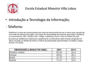 Escola Estadual Maestro Villa Lobos
• Introdução a Tecnologia da Informação;
- Telefonia:
Telefonia é a área do conhecimento que trata da transmissão de voz e outros sons através de
uma rede de telecomunicações. Ela surgiu da necessidade das pessoas que estão a distância
se comunicarem. (Dic. Aurélio: tele = longe, a distância; fonia = som ou timbre da voz).
Os sistemas telefônicos tradicionais rapidamente se difundiram pelo mundo atingindo em
2012 um total 1,2 bilhão de linhas e índices de penetração apresentados na tabela a seguir
(Fonte: UIT 2013).
 