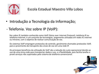 Escola Estadual Maestro Villa Lobos
• Introdução a Tecnologia da Informação;
- Telefonia. Voz sobre IP (VoIP):
Voz sobre IP, também conhecida como VoIP (Voice over Internet Protocol), telefonia IP ou
telefonia Internet, é um conjunto de tecnologias, largamente utilizadas em redes IP, Internet
ou Intranet, com o objetivo de realizar comunicação de voz.
Os sistemas VoIP empregam protocolos de controle, geralmente chamados protocolos VoIP,
para o provimento do transporte dos sinais de voz em uma rede IP.
Os principais benefícios da utilização do VoIP são a redução do custo operacional devido ao
uso de uma única rede para transportar dados e voz, e a flexibilidade, pois facilita tarefas e
provê serviços não suportados pelo sistema de telefonia convencional.
 