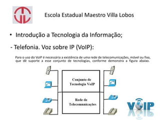 Escola Estadual Maestro Villa Lobos
• Introdução a Tecnologia da Informação;
- Telefonia. Voz sobre IP (VoIP):
Para o uso do VoIP é necessária a existência de uma rede de telecomunicações, móvel ou fixa,
que dê suporte a esse conjunto de tecnologias, conforme demonstra a figura abaixo.
 