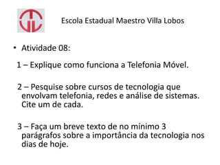 Escola Estadual Maestro Villa Lobos
• Atividade 08:
1 – Explique como funciona a Telefonia Móvel.
2 – Pesquise sobre cursos de tecnologia que
envolvam telefonia, redes e análise de sistemas.
Cite um de cada.
3 – Faça um breve texto de no mínimo 3
parágrafos sobre a importância da tecnologia nos
dias de hoje.
 