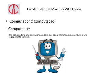 Escola Estadual Maestro Villa Lobos
• Computador x Computação;
- Computador:
Um computador é uma estrutura tecnológica que estará em funcionamento. Ou seja, um
equipamento a utilizar.
 