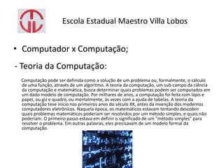 Escola Estadual Maestro Villa Lobos
• Computador x Computação;
- Teoria da Computação:
Computação pode ser definida como a solução de um problema ou, formalmente, o cálculo
de uma função, através de um algoritmo. A teoria da computação, um sub-campo da ciência
da computação e matemática, busca determinar quais problemas podem ser computados em
um dado modelo de computação. Por milhares de anos, a computação foi feita com lápis e
papel, ou giz e quadro, ou mentalmente, às vezes com a ajuda de tabelas. A teoria da
computação teve início nos primeiros anos do século XX, antes da invenção dos modernos
computadores eletrônicos. Naquela época, os matemáticos estavam tentando descobrir
quais problemas matemáticos poderiam ser resolvidos por um método simples, e quais não
poderiam. O primeiro passo estava em definir o significado de um "método simples" para
resolver o problema. Em outras palavras, eles precisavam de um modelo formal da
computação.
 