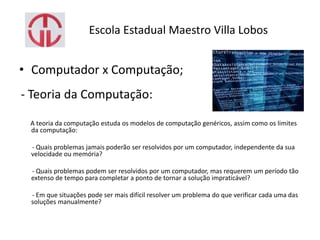 Escola Estadual Maestro Villa Lobos
• Computador x Computação;
- Teoria da Computação:
A teoria da computação estuda os modelos de computação genéricos, assim como os limites
da computação:
- Quais problemas jamais poderão ser resolvidos por um computador, independente da sua
velocidade ou memória?
- Quais problemas podem ser resolvidos por um computador, mas requerem um período tão
extenso de tempo para completar a ponto de tornar a solução impraticável?
- Em que situações pode ser mais difícil resolver um problema do que verificar cada uma das
soluções manualmente?
 