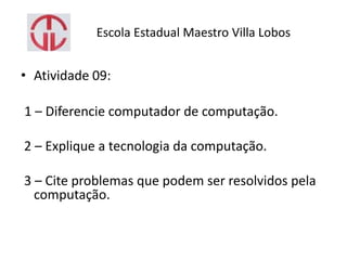 Escola Estadual Maestro Villa Lobos
• Atividade 09:
1 – Diferencie computador de computação.
2 – Explique a tecnologia da computação.
3 – Cite problemas que podem ser resolvidos pela
computação.
 