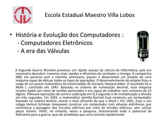 Escola Estadual Maestro Villa Lobos
• História e Evolução dos Computadores :
- Computadores Eletrônicos
- A era das Válvulas
A Segunda Guerra Mundial provocou um rápido avanço da ciência da Informática, pois era
necessário descobrir maneiras mais rápidas e eficientes de combater o inimigo. A companhia
IBM, em parceria com a marinha americana, passou a desenvolver um projeto de uma
máquina capaz de efetuar todos os tipos de operações. O desenvolvimento do projeto ficou a
cargo de um jovem matemático da Universidade de Harvard, Howard Aiken. O resultado foi o
Mark I, concluído em 1943. Baseado no sistema de numeração decimal, essa máquina
recebia dados por meio de cartões perfurados e era capaz de trabalhar com números de 23
dígitos. Efetuava operações de soma e subtração em 0,3 segundo e de multiplicação e divisão
em três segundos. Em 1941, o matemático alemão Konrad Zuze construiu um computador
baseado no sistema binário, menor e mais eficiente do que o Mark I. Em 1942, Zuze e seu
colega Helmut Schreyer desejavam construir um computador com válvulas eletrônicas que
controlaria a passagem dos circuitos elétricos por meio de tensões elétricas, sem utilizar
peças móveis. Hitler, no entanto, vetou a pesquisa, direcionando todo o potencial da
Alemanha para a guerra, que ele acreditava que seria vencida rapidamente.
 