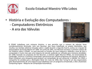 Escola Estadual Maestro Villa Lobos
• História e Evolução dos Computadores :
- Computadores Eletrônicos
- A era das Válvulas
O EDVAC trabalhava com números binários, o que permitia que o número de válvulas fosse
consideravelmente diminuído. John von Neuman, que havia trabalhado no projeto Manhattan, que
resultou nas bombas atômicas lançadas sobre o Japão durante a Segunda Guerra, juntou-se à equipe de
pesquisadores da Escola Moore em 1944. Em junho de 1945, von Neuman escreveu o primeiro esboço de
um relatório sobre o EDVAC, no qual descreve as funções da nova máquina e defende a tese de que o
computador é muito mais que uma máquina de calcular, podendo ser utilizado para inúmeras atividades.
Em 1949, baseado nas propostas de Von Neuman, o cientista inglês Maurice Wilkes, da Universidade de
Cambridge, construiu o primeiro computador operacional que utilizava programas de memória. Mauchly e
Eckert fundaram uma companhia para produzir um computador de uso comercial: o UNIVAC. Em 1950, a
companhia foi vendida para a Remington Rand. Em maio de 1950, Alan Turing foi um dos responsáveis
pelo desenvolvimento de uma máquina que trabalhava com um programa armazenado, o ACE ( Automatic
Computing Engine - Máquina de Computação Automática).
 