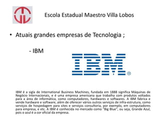 Escola Estadual Maestro Villa Lobos
• Atuais grandes empresas de Tecnologia ;
- IBM
IBM é a sigla de International Business Machines, fundada em 1888 significa Máquinas de
Negócio Internacionais, e é uma empresa americana que trabalha com produtos voltados
para a área de informática, como computadores, hardwares e softwares. A IBM fabrica e
vende hardware e software, além de oferecer vários outros serviços de infra-estrutura, como
serviços de hospedagem para sites e serviços consultoria, por exemplo, em computadores
para empresa, e etc. A IBM é conhecida no mercado como "Big Blue", ou seja, Grande Azul,
pois o azul é a cor oficial da empresa.
 