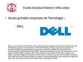 Escola Estadual Maestro Villa Lobos
• Atuais grandes empresas de Tecnologia ;
- DELL
DELL é uma empresa de hardware de computador dos Estados Unidos, empregando mais de
106.700 pessoas no mundo inteiro. A Dell desenvolve, produz, dá suporte e vende uma
grande variedade de computadores pessoais, servidores, notebooks, dispositivos de
armazenamento, switches de rede, PDA’s, software, periféricos e mais. De acordo com a lista
Fortune 500 de 2005, a Dell é a 28ª maior empresa nos Estados Unidos (em vendas). Em
2005, a Fortune Magazine classificou a Dell como a número 1 na sua lista anual das empresas
mais admiradas nos Estados Unidos, tomando o lugar do Wal-Mart, que mantinha o lugar por
dois anos. Sua sede fica em Round Rock, Texas nos Estados Unidos.
 