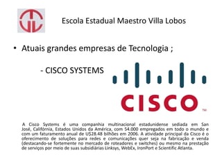 Escola Estadual Maestro Villa Lobos
• Atuais grandes empresas de Tecnologia ;
- CISCO SYSTEMS
A Cisco Systems é uma companhia multinacional estadunidense sediada em San
José, Califórnia, Estados Unidos da América, com 54.000 empregados em todo o mundo e
com um faturamento anual de U$28.48 bilhões em 2006. A atividade principal da Cisco é o
oferecimento de soluções para redes e comunicações quer seja na fabricação e venda
(destacando-se fortemente no mercado de roteadores e switches) ou mesmo na prestação
de serviços por meio de suas subsidiárias Linksys, WebEx, IronPort e Scientific Atlanta.
 