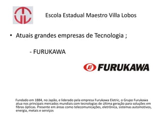 Escola Estadual Maestro Villa Lobos
• Atuais grandes empresas de Tecnologia ;
- FURUKAWA
Fundado em 1884, no Japão, e liderado pela empresa Furukawa Eletric, o Grupo Furukawa
atua nos principais mercados mundiais com tecnologias de última geração para soluções em
fibras ópticas. Presente em áreas como telecomunicações, eletrônica, sistemas automotivos,
energia, metais e serviços
 