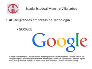Escola Estadual Maestro Villa Lobos
• Atuais grandes empresas de Tecnologia ;
- GOOGLE
Google é uma empresa multinacional de serviços online e software dos Estados Unidos. O
Google hospeda e desenvolve uma série de serviços e produtos baseados na internet e gera
lucro principalmente através da publicidade pelo AdWords (Serviço de Publicidade).
 