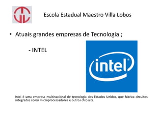 Escola Estadual Maestro Villa Lobos
• Atuais grandes empresas de Tecnologia ;
- INTEL
Intel é uma empresa multinacional de tecnologia dos Estados Unidos, que fabrica circuitos
integrados como microprocessadores e outros chipsets.
 
