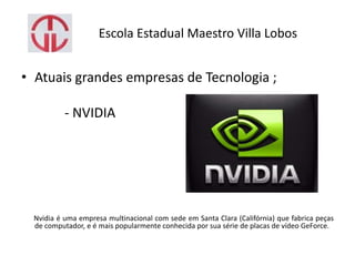 Escola Estadual Maestro Villa Lobos
• Atuais grandes empresas de Tecnologia ;
- NVIDIA
Nvidia é uma empresa multinacional com sede em Santa Clara (Califórnia) que fabrica peças
de computador, e é mais popularmente conhecida por sua série de placas de vídeo GeForce.
 