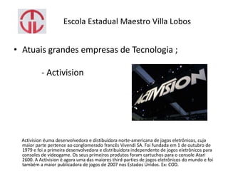 Escola Estadual Maestro Villa Lobos
• Atuais grandes empresas de Tecnologia ;
- Activision
Activision éuma desenvolvedora e distibuidora norte-americana de jogos eletrônicos, cuja
maior parte pertence ao conglomerado francês Vivendi SA. Foi fundada em 1 de outubro de
1979 e foi a primeira desenvolvedora e distribuidora independente de jogos eletrônicos para
consoles de videogame. Os seus primeiros produtos foram cartuchos para o console Atari
2600. A Activision é agora uma das maiores third-parties de jogos eletrônicos do mundo e foi
também a maior publicadora de jogos de 2007 nos Estados Unidos. Ex: COD.
 