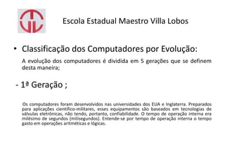 Escola Estadual Maestro Villa Lobos
• Classificação dos Computadores por Evolução:
A evolução dos computadores é dividida em 5 gerações que se definem
desta maneira;
- 1ª Geração ;
Os computadores foram desenvolvidos nas universidades dos EUA e Inglaterra. Preparados
para aplicações científico-militares, esses equipamentos são baseados em tecnologias de
válvulas eletrônicas, não tendo, portanto, confiabilidade. O tempo de operação interna era
milésimo de segundos (milisegundos). Entende-se por tempo de operação interna o tempo
gasto em operações aritméticas e lógicas.
 