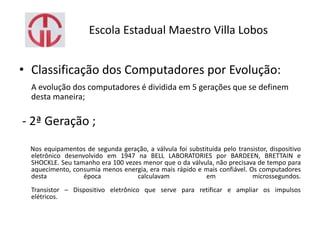 Escola Estadual Maestro Villa Lobos
• Classificação dos Computadores por Evolução:
A evolução dos computadores é dividida em 5 gerações que se definem
desta maneira;
- 2ª Geração ;
Nos equipamentos de segunda geração, a válvula foi substituída pelo transistor, dispositivo
eletrônico desenvolvido em 1947 na BELL LABORATORIES por BARDEEN, BRETTAIN e
SHOCKLE. Seu tamanho era 100 vezes menor que o da válvula, não precisava de tempo para
aquecimento, consumia menos energia, era mais rápido e mais confiável. Os computadores
desta época calculavam em microssegundos.
Transistor – Dispositivo eletrônico que serve para retificar e ampliar os impulsos
elétricos.
 
