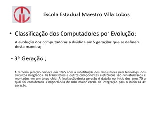 Escola Estadual Maestro Villa Lobos
• Classificação dos Computadores por Evolução:
A evolução dos computadores é dividida em 5 gerações que se definem
desta maneira;
- 3ª Geração ;
A terceira geração começa em 1965 com a substituição dos transistores pela tecnologia dos
circuitos integrados. Os transistores e outros componentes eletrônicos são miniaturizados e
montados em um único chip. A finalização desta geração é datada no início dos anos 70 a
qual foi considerada a importância de uma maior escala de integração para o início da 4ª
geração.
 