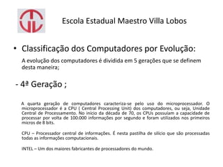 Escola Estadual Maestro Villa Lobos
• Classificação dos Computadores por Evolução:
A evolução dos computadores é dividida em 5 gerações que se definem
desta maneira;
- 4ª Geração ;
A quarta geração de computadores caracteriza-se pelo uso do microprocessador. O
microprocessador é a CPU ( Central Processing Unit) dos computadores, ou seja, Unidade
Central de Processamento. No início da década de 70, os CPUs possuíam a capacidade de
processar por volta de 100.000 informações por segundo e foram utilizados nos primeiros
micros de 8 bits.
CPU – Processador central de informações. É nesta pastilha de silício que são processadas
todas as informações computacionais.
INTEL – Um dos maiores fabricantes de processadores do mundo.
 