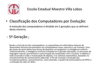 Escola Estadual Maestro Villa Lobos
• Classificação dos Computadores por Evolução:
A evolução dos computadores é dividida em 5 gerações que se definem
desta maneira;
- 5ª Geração ;
Desde o início da era dos computadores, os especialistas em informática trataram de
desenvolver técnicas que permitem aos computadores atuar, como faz o ser humano. Uma
das bases de apoio desta nova forma de desenhar um programa é a inteligência artificial.
Tradicionalmente, a inteligência artificial é dividida em 3 grandes aplicações: os processos de
linguagem natural, que facilitam a comunicação do computador com o usuário; a robótica e
tudo associado à visão e manipulação de objetos; e os sistemas especialistas, baseados no
armazenamento do conhecimento adquirido. A fim de visualizar a evolução dos
microprocessadores, apresentaremos, como exemplo, o quadro de processadores da INTEL e
a utilização de cada um deles.
 