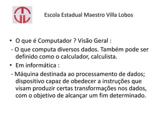 Escola Estadual Maestro Villa Lobos
• O que é Computador ? Visão Geral :
- O que computa diversos dados. Também pode ser
definido como o calculador, calculista.
• Em informática :
- Máquina destinada ao processamento de dados;
dispositivo capaz de obedecer a instruções que
visam produzir certas transformações nos dados,
com o objetivo de alcançar um fim determinado.
 