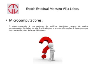 Escola Estadual Maestro Villa Lobos
• Microcomputadores ;
O microcomputador é um conjunto de artifícios eletrônicos capazes de realizar
processamento de dados, ou seja, é utilizado para processar informações. E é composto por
duas partes distintas: Software e Hardware.
 