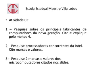 Escola Estadual Maestro Villa Lobos
• Atividade 03:
1 – Pesquise sobre os principais fabricantes de
computadores da nova geração. Cite e explique
pelo menos 4.
2 – Pesquise processadores concorrentes da Intel.
Cite marcas e valores.
3 – Pesquise 2 marcas e valores dos
microcomputadores citados nos slides.
 