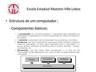 Escola Estadual Maestro Villa Lobos
• Estrutura de um computador ;
- Componentes básicos:
 