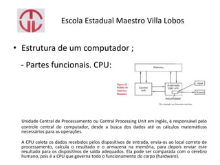 Escola Estadual Maestro Villa Lobos
• Estrutura de um computador ;
- Partes funcionais. CPU:
Unidade Central de Processamento ou Central Processing Unit em inglês, é responsável pelo
controle central do computador, desde a busca dos dados até os cálculos matemáticos
necessários para as operações.
A CPU coleta os dados recebidos pelos dispositivos de entrada, envia-os ao local correto de
processamento, calcula o resultado e o armazena na memória, para depois enviar este
resultado para os dispositivos de saída adequados. Ela pode ser comparada com o cérebro
humano, pois é a CPU que governa todo o funcionamento do corpo (hardware).
 
