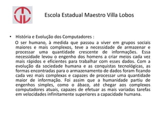 Escola Estadual Maestro Villa Lobos
• História e Evolução dos Computadores :
O ser humano, à medida que passou a viver em grupos sociais
maiores e mais complexos, teve a necessidade de armazenar e
processar uma quantidade crescente de informações. Essa
necessidade levou o engenho dos homens a criar meios cada vez
mais rápidos e eficientes para trabalhar com esses dados. Com a
evolução da sociedade humana e as conquistas tecnológicas, as
formas encontradas para o armazenamento de dados foram ficando
cada vez mais complexas e capazes de processar uma quantidade
maior de informação. Foi assim que a humanidade partiu de
engenhos simples, como o ábaco, até chegar aos complexos
computadores atuais, capazes de efetuar as mais variadas tarefas
em velocidades infinitamente superiores a capacidade humana.
 